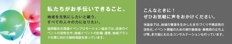 私たちがお手伝いできること。地域を元気にしたいと願う、すべての人々の力になりたい。協同組合北海道イベンプロモーション協会では、従来のイベントの活性化や、地域イベントの計画・運営、地域ブランド化等に向けた無料相談を承っています。