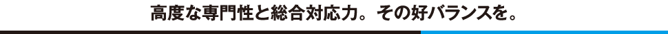 高度な専門性と総合対応力。その好バランスを。